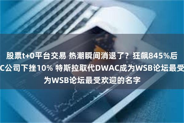 股票t+0平台交易 热潮瞬间消退了？狂飙845%后特朗普SPAC公司下挫10% 特斯拉取代DWAC成为WSB论坛最受欢迎的名字