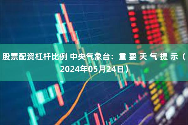 股票配资杠杆比例 中央气象台：重 要 天 气 提 示（2024年05月24日）