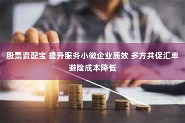 股票资配宝 提升服务小微企业质效 多方共促汇率避险成本降低