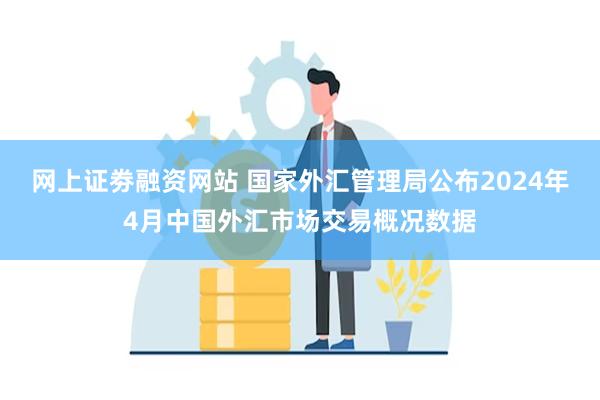 网上证劵融资网站 国家外汇管理局公布2024年4月中国外汇市场交易概况数据