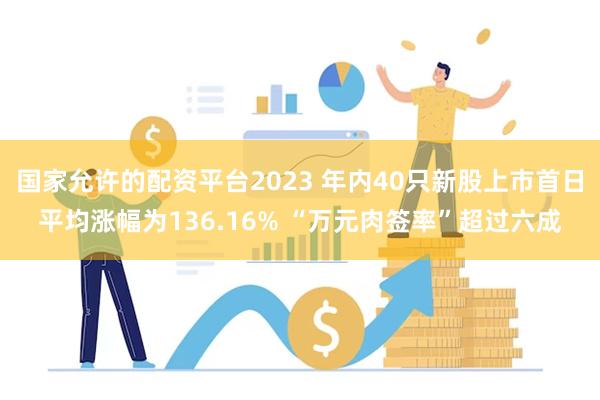 国家允许的配资平台2023 年内40只新股上市首日平均涨幅为136.16% “万元肉签率”超过六成