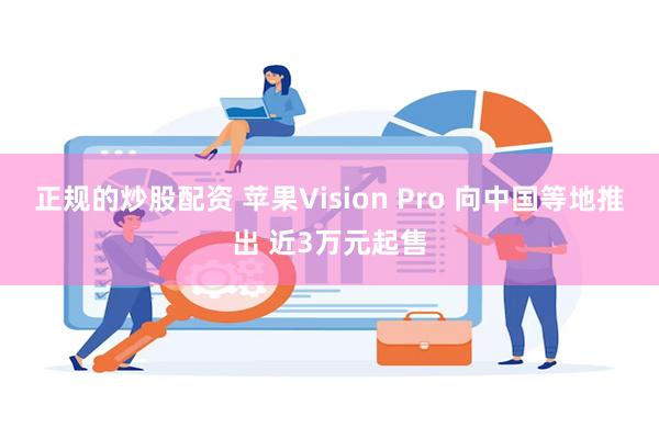 正规的炒股配资 苹果Vision Pro 向中国等地推出 近3万元起售