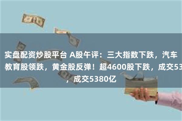 实盘配资炒股平台 A股午评：三大指数下跌，汽车服务、教育股领跌，黄金股反弹！超4600股下跌，成交5380亿