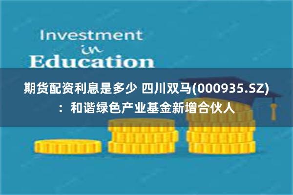 期货配资利息是多少 四川双马(000935.SZ)：和谐绿色产业基金新增合伙人