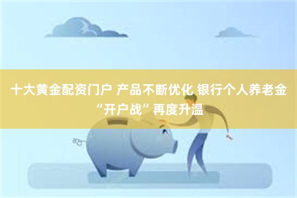 十大黄金配资门户 产品不断优化 银行个人养老金“开户战”再度升温