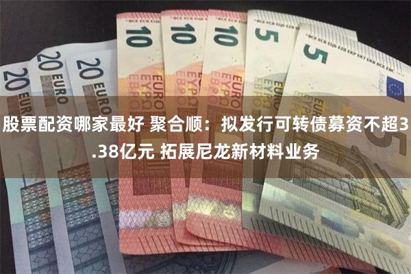 股票配资哪家最好 聚合顺：拟发行可转债募资不超3.38亿元 拓展尼龙新材料业务