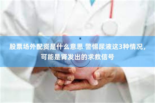 股票场外配资是什么意思 警惕尿液这3种情况，可能是肾发出的求救信号