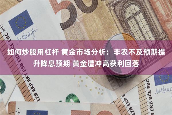 如何炒股用杠杆 黄金市场分析：非农不及预期提升降息预期 黄金遭冲高获利回落