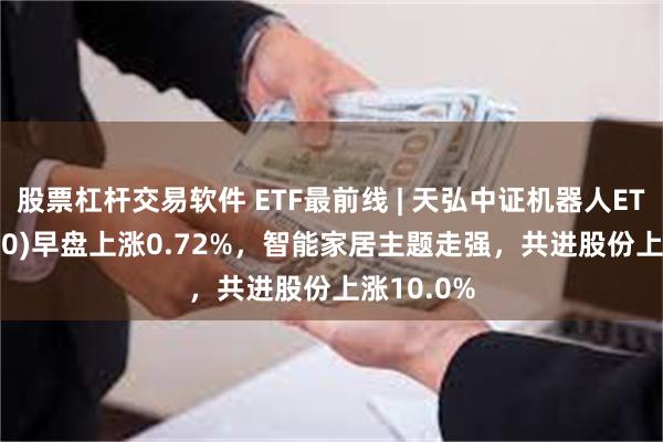 股票杠杆交易软件 ETF最前线 | 天弘中证机器人ETF(159770)早盘上涨0.72%，智能家居主题走强，共进股份上涨10.0%