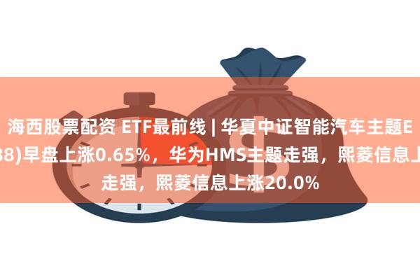 海西股票配资 ETF最前线 | 华夏中证智能汽车主题ETF(159888)早盘上涨0.65%，华为HMS主题走强，熙菱信息上涨20.0%