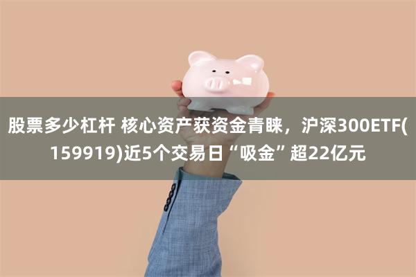 股票多少杠杆 核心资产获资金青睐，沪深300ETF(159919)近5个交易日“吸金”超22亿元