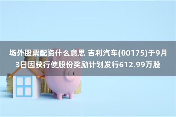 场外股票配资什么意思 吉利汽车(00175)于9月3日因获行使股份奖励计划发行612.99万股