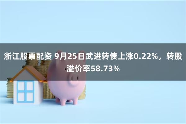 浙江股票配资 9月25日武进转债上涨0.22%，转股溢价率58.73%