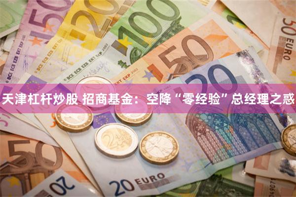 天津杠杆炒股 招商基金：空降“零经验”总经理之惑