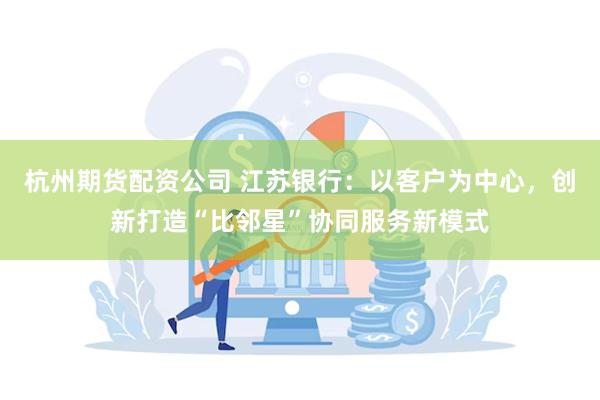 杭州期货配资公司 江苏银行：以客户为中心，创新打造“比邻星”协同服务新模式