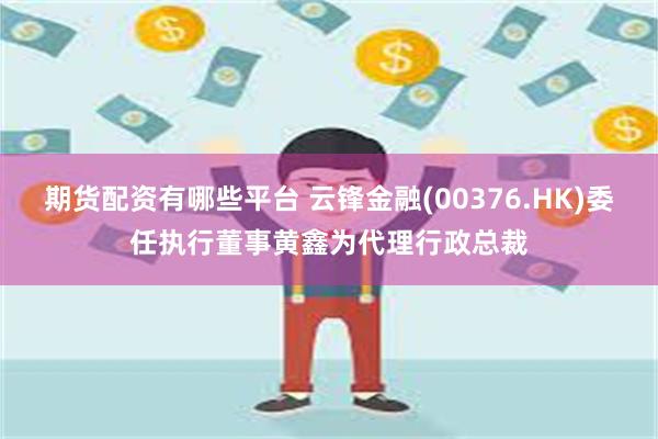 期货配资有哪些平台 云锋金融(00376.HK)委任执行董事黄鑫为代理行政总裁