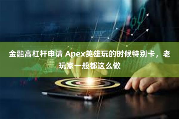 金融高杠杆申请 Apex英雄玩的时候特别卡，老玩家一般都这么做