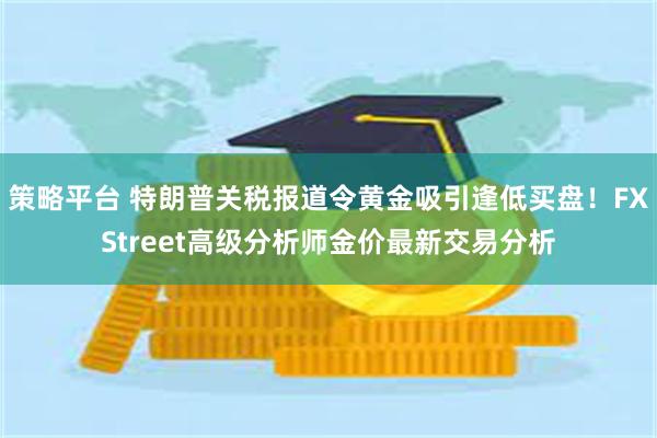 策略平台 特朗普关税报道令黄金吸引逢低买盘！FXStreet高级分析师金价最新交易分析