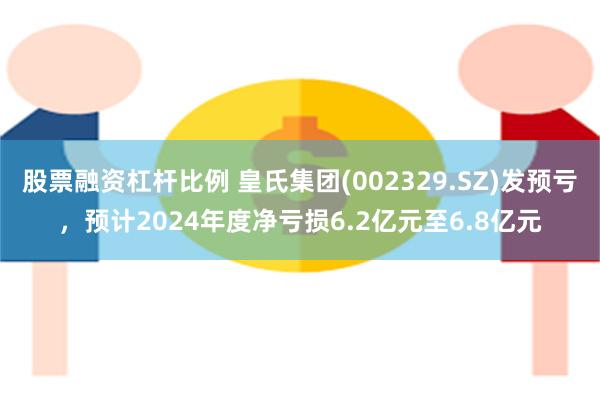 股票融资杠杆比例 皇氏集团(002329.SZ)发预亏，预计2024年度净亏损6.2亿元至6.8亿元