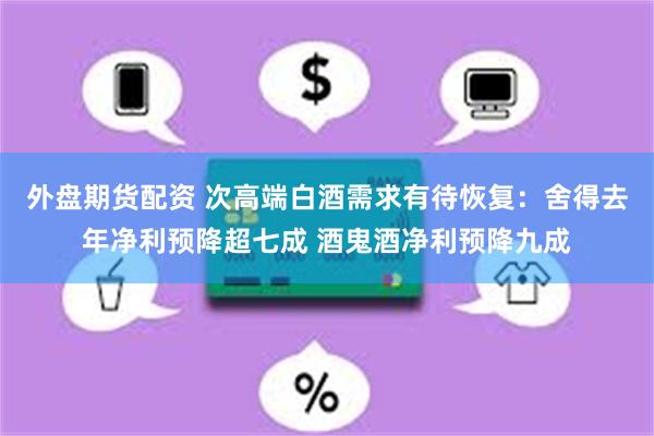 外盘期货配资 次高端白酒需求有待恢复：舍得去年净利预降超七成 酒鬼酒净利预降九成