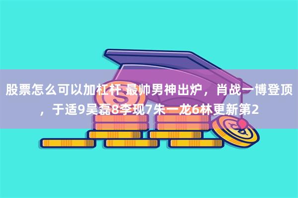 股票怎么可以加杠杆 最帅男神出炉，肖战一博登顶，于适9吴磊8李现7朱一龙6林更新第2