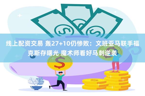 线上配资交易 轰27+10仍惨败：文班亚马联手福克斯存曙光 魔术师看好马刺逆袭