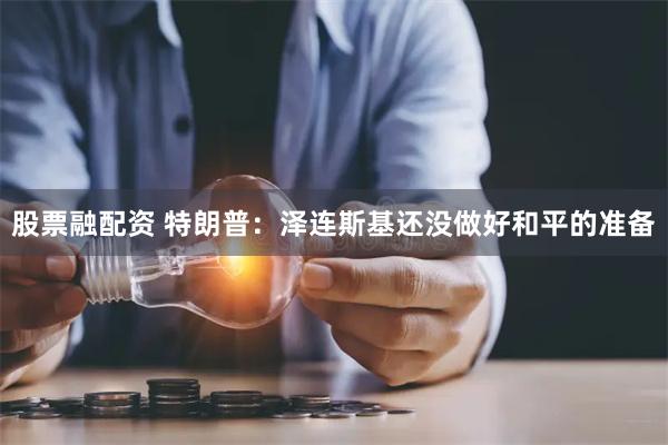 股票融配资 特朗普：泽连斯基还没做好和平的准备