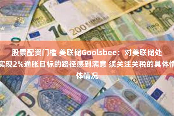 股票配资门槛 美联储Goolsbee：对美联储处于实现2%通胀目标的路径感到满意 须关注关税的具体情况