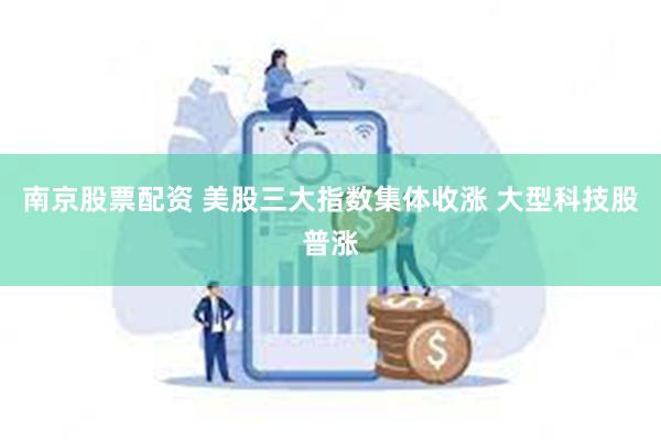 南京股票配资 美股三大指数集体收涨 大型科技股普涨