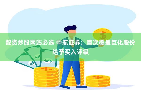 配资炒股网站必选 中航证券：首次覆盖巨化股份给予买入评级